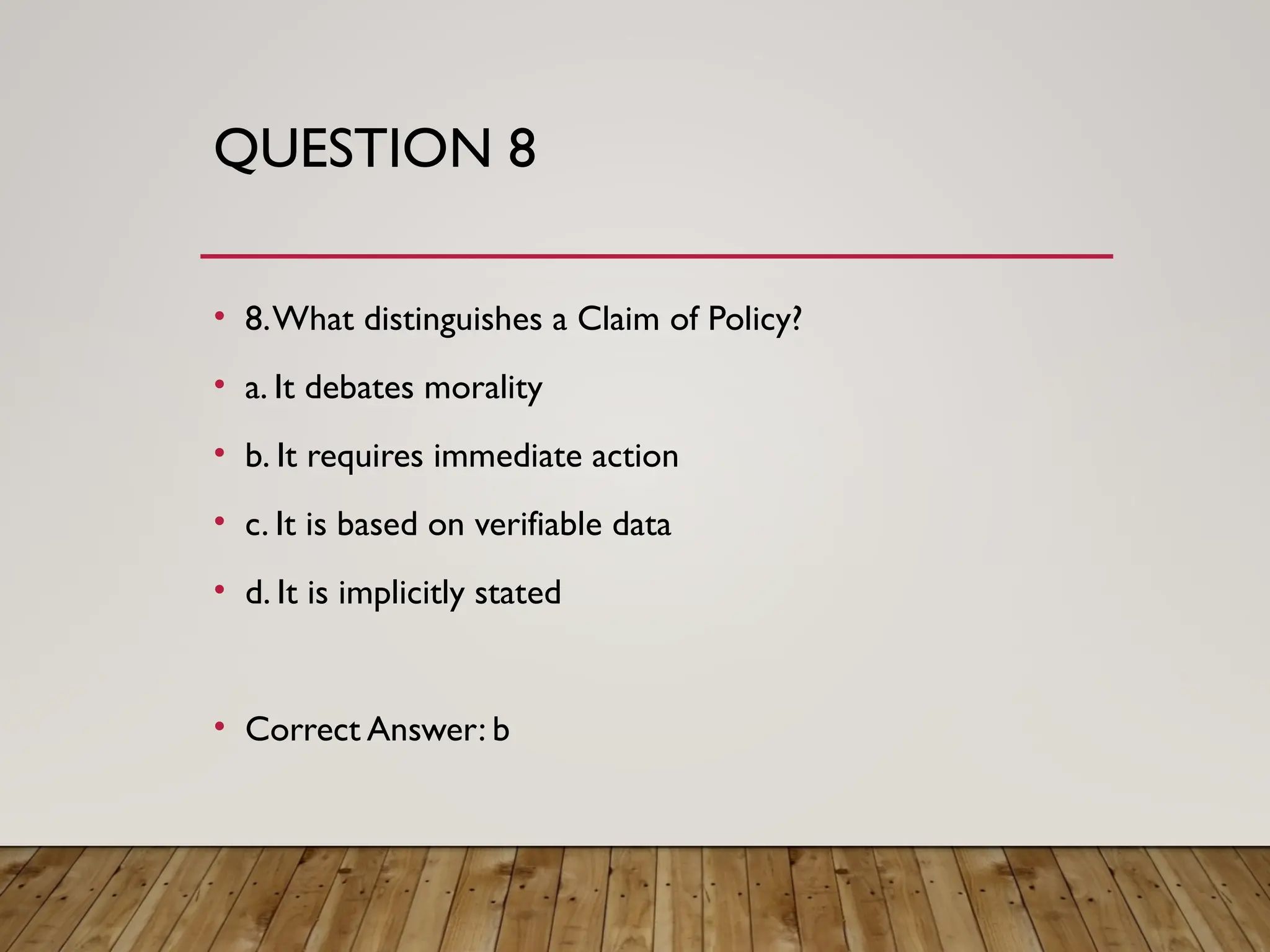 QUESTION 8
• 8.What distinguishes a Claim of Policy?
• a. It debates morality
• b. It requires immediate action
• c. It is based on verifiable data
• d. It is implicitly stated
• Correct Answer: b
 