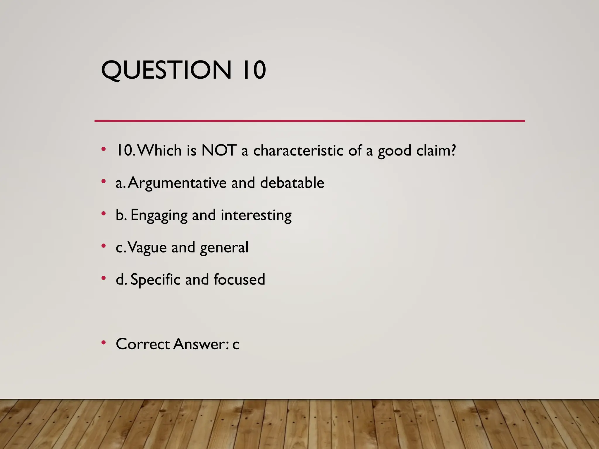 QUESTION 10
• 10.Which is NOT a characteristic of a good claim?
• a.Argumentative and debatable
• b. Engaging and interesting
• c.Vague and general
• d. Specific and focused
• Correct Answer: c
 