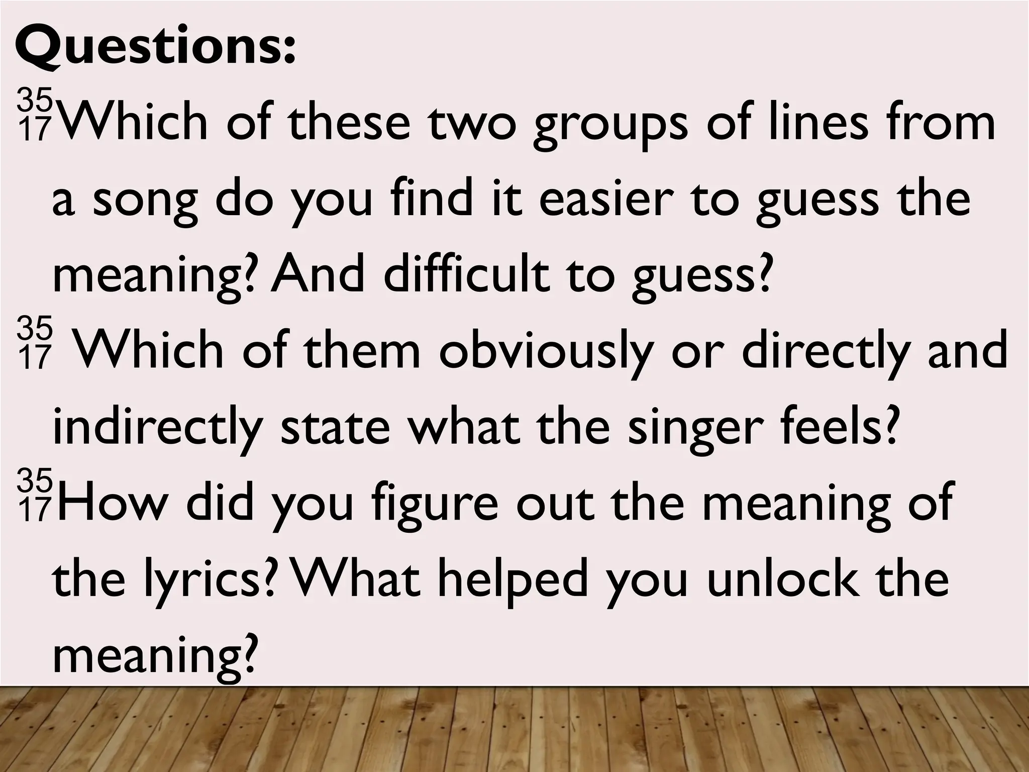 Questions:
Which of these two groups of lines from
a song do you find it easier to guess the
meaning? And difficult to guess?
 Which of them obviously or directly and
indirectly state what the singer feels?
How did you figure out the meaning of
the lyrics? What helped you unlock the
meaning?
 