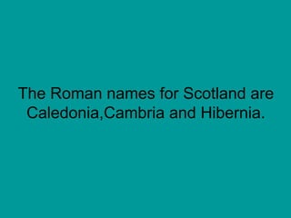 The Roman names for Scotland are Caledonia,Cambria and Hibernia. 