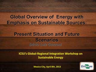 Global Overview of Energy with
Emphasis on Sustainable Sources:
Present Situation and Future
Scenarios
ICSU’s Global-Regional Integration Workshop on
Sustainable Energy
Mexico City, April 8th, 2013
Décio Luiz Gazzoni
1
 