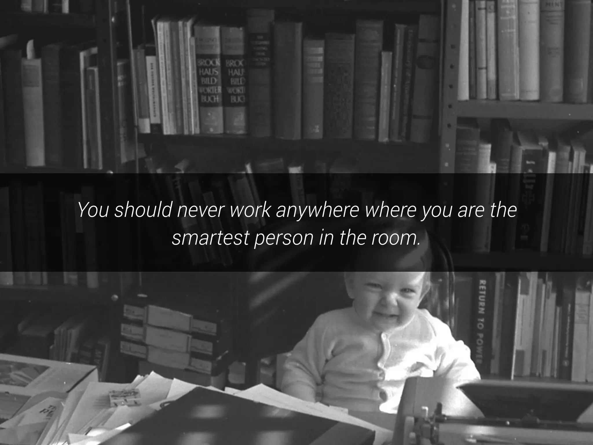 You should never work anywhere where you are the
smartest person in the room.
 