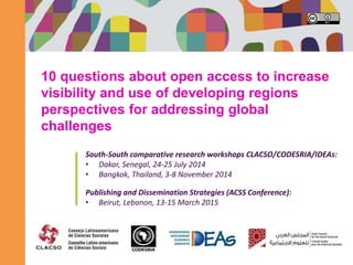 10 questions about open access to increase
visibility and use of developing regions
perspectives for addressing global
challenges
South-South comparative research workshops CLACSO/CODESRIA/IDEAs:
• Dakar, Senegal, 24-25 July 2014
• Bangkok, Thailand, 3-8 November 2014
Publishing and Dissemination Strategies (ACSS Conference):
• Beirut, Lebanon, 13-15 March 2015
 