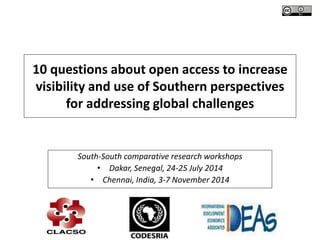 10 questions about open access to increase
visibility and use of Southern perspectives
for addressing global challenges
South-South comparative research workshops
• Dakar, Senegal, 24-25 July 2014
• Chennai, India, 3-7 November 2014
 
