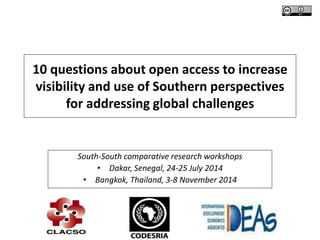 10 questions about open access to increase 
visibility and use of Southern perspectives 
for addressing global challenges 
South-South comparative research workshops 
• Dakar, Senegal, 24-25 July 2014 
• Bangkok, Thailand, 3-8 November 2014 
 
