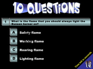 Tim
e
left in
seconds
1 What is the flame that you should always light the
Bunsen burner on?
A
B
C
D
Safety flame
Working flame
Roaring flame
Lighting flame
Bunsen Burner
Gauze mat
Tripod
Bench mat
Rubber hose
Air hole
 