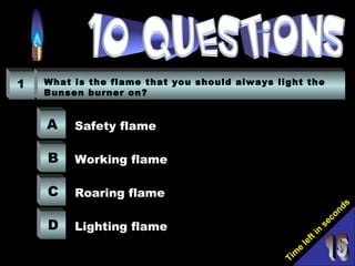 Tim
e
left in
seconds
1 What is the flame that you should always light the
Bunsen burner on?
A
B
C
D
Safety flame
Working flame
Roaring flame
Lighting flame
 
