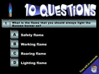 Tim
e
left in
seconds
1 What is the flame that you should always light the
Bunsen burner on?
A
B
C
D
Safety flame
Working flame
Roaring flame
Lighting flame
 