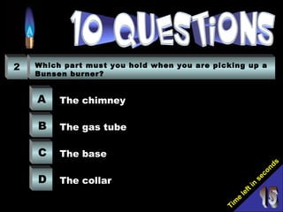 Tim
e
left in
seconds
2 Which part must you hold when you are picking up a
Bunsen burner?
A
B
C
D
The chimney
The gas tube
The base
The collar
 