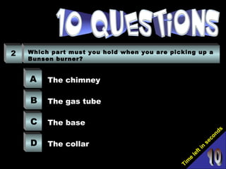 Tim
e
left in
seconds
2 Which part must you hold when you are picking up a
Bunsen burner?
A
B
C
D
The chimney
The gas tube
The base
The collar
 