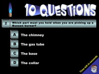 Tim
e
left in
seconds
2 Which part must you hold when you are picking up a
Bunsen burner?
A
B
C
D
The chimney
The gas tube
The base
The collar
 