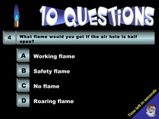Tim
e
left in
seconds
4 What flame would you get if the air hole is half
open?
A
B
C
D
Working flame
Safety flame
No flame
Roaring flame
 