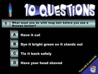 Tim
e
left in
seconds
5 What must you do with long hair before you use a
Bunsen burner?
A
B
C
D
Have it cut
Dye it bright green so it stands out
Tie it back safely
Have your head shaved
 