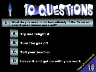 Tim
e
left in
seconds
6 What do you need to do immediately if the flame on
your Bunsen burner goes out?
A
B
C
D
Try and relight it
Turn the gas off
Tell your teacher
Leave it and get on with your work
 