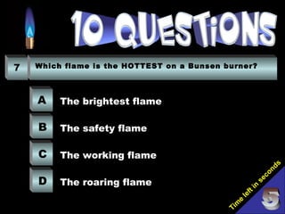 Tim
e
left in
seconds
7 Which flame is the HOTTEST on a Bunsen burner?
A
B
C
D
The brightest flame
The safety flame
The working flame
The roaring flame
 