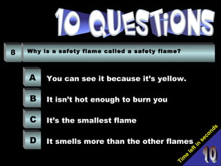 Tim
e
left in
seconds
8 Why is a safety flame called a safety flame?
A
B
C
D
You can see it because it’s yellow.
It isn’t hot enough to burn you
It’s the smallest flame
It smells more than the other flames
 