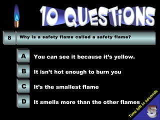Tim
e
left in
seconds
8 Why is a safety flame called a safety flame?
A
B
C
D
You can see it because it’s yellow.
It isn’t hot enough to burn you
It’s the smallest flame
It smells more than the other flames
 