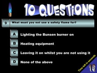 Tim
e
left in
seconds
9 What must you not use a safety flame for?
A
B
C
D
Lighting the Bunsen burner on
Heating equipment
Leaving it on whilst you are not using it
None of the above
 