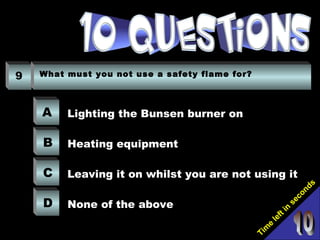 Tim
e
left in
seconds
9 What must you not use a safety flame for?
A
B
C
D
Lighting the Bunsen burner on
Heating equipment
Leaving it on whilst you are not using it
None of the above
 