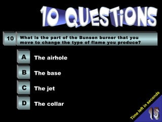 Tim
e
left in
seconds
10 What is the part of the Bunsen burner that you
move to change the type of flame you produce?
A
B
C
D
The airhole
The base
The jet
The collar
 