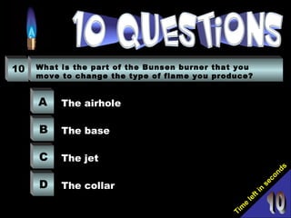 Tim
e
left in
seconds
10 What is the part of the Bunsen burner that you
move to change the type of flame you produce?
A
B
C
D
The airhole
The base
The jet
The collar
 