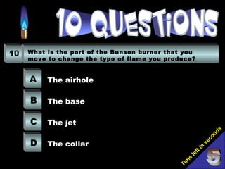 Tim
e
left in
seconds
10 What is the part of the Bunsen burner that you
move to change the type of flame you produce?
A
B
C
D
The airhole
The base
The jet
The collar
 
