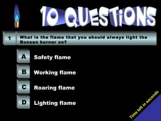 Tim
e
left in
seconds
1 What is the flame that you should always light the
Bunsen burner on?
A
B
C
D
Safety flame
Working flame
Roaring flame
Lighting flame
 