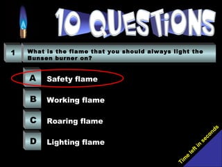 Tim
e
left in
seconds
1 What is the flame that you should always light the
Bunsen burner on?
A
B
C
D
Safety flame
Working flame
Roaring flame
Lighting flame
 