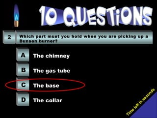 Tim
e
left in
seconds
2 Which part must you hold when you are picking up a
Bunsen burner?
A
B
C
D
The chimney
The gas tube
The base
The collar
 