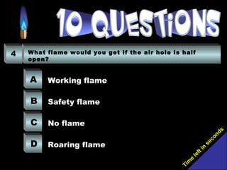Tim
e
left in
seconds
4 What flame would you get if the air hole is half
open?
A
B
C
D
Working flame
Safety flame
No flame
Roaring flame
 