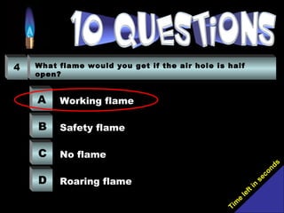Tim
e
left in
seconds
4 What flame would you get if the air hole is half
open?
A
B
C
D
Working flame
Safety flame
No flame
Roaring flame
 