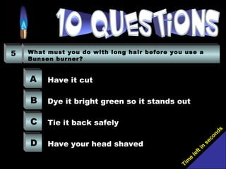 Tim
e
left in
seconds
5 What must you do with long hair before you use a
Bunsen burner?
A
B
C
D
Have it cut
Dye it bright green so it stands out
Tie it back safely
Have your head shaved
 