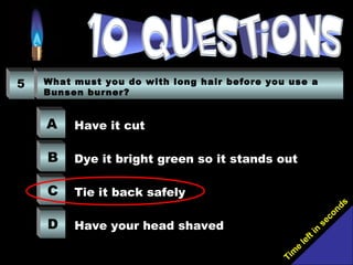 Tim
e
left in
seconds
5 What must you do with long hair before you use a
Bunsen burner?
A
B
C
D
Have it cut
Dye it bright green so it stands out
Tie it back safely
Have your head shaved
 
