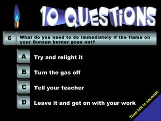 Tim
e
left in
seconds
6 What do you need to do immediately if the flame on
your Bunsen burner goes out?
A
B
C
D
Try and relight it
Turn the gas off
Tell your teacher
Leave it and get on with your work
 