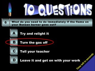 Tim
e
left in
seconds
6 What do you need to do immediately if the flame on
your Bunsen burner goes out?
A
B
C
D
Try and relight it
Turn the gas off
Tell your teacher
Leave it and get on with your work
 