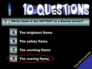 Tim
e
left in
seconds
7 Which flame is the HOTTEST on a Bunsen burner?
A
B
C
D
The brightest flame
The safety flame
The working flame
The roaring flame
 