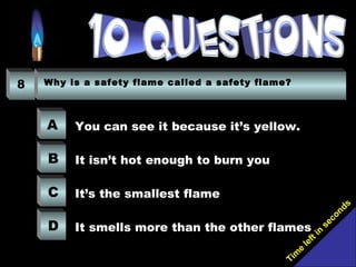 Tim
e
left in
seconds
8 Why is a safety flame called a safety flame?
A
B
C
D
You can see it because it’s yellow.
It isn’t hot enough to burn you
It’s the smallest flame
It smells more than the other flames
 