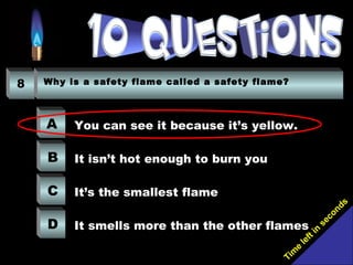 Tim
e
left in
seconds
8 Why is a safety flame called a safety flame?
A
B
C
D
You can see it because it’s yellow.
It isn’t hot enough to burn you
It’s the smallest flame
It smells more than the other flames
 