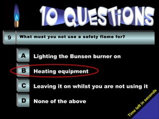 Tim
e
left in
seconds
9 What must you not use a safety flame for?
A
B
C
D
Lighting the Bunsen burner on
Heating equipment
Leaving it on whilst you are not using it
None of the above
 