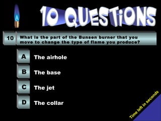 Tim
e
left in
seconds
10 What is the part of the Bunsen burner that you
move to change the type of flame you produce?
A
B
C
D
The airhole
The base
The jet
The collar
 