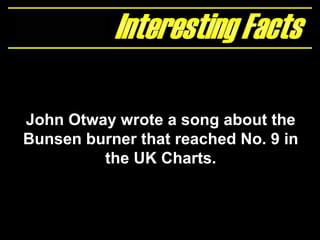John Otway wrote a song about the
Bunsen burner that reached No. 9 in
the UK Charts.
 