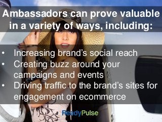 Ambassadors can prove valuable 
in a variety of ways, including: 
• Increasing brand’s social reach 
• Creating buzz around your 
campaigns and events 
• Driving traffic to the brand’s sites for 
engagement on ecommerce 
 