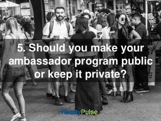 5. Should you make your 
ambassador program public 
or keep it private? 
 