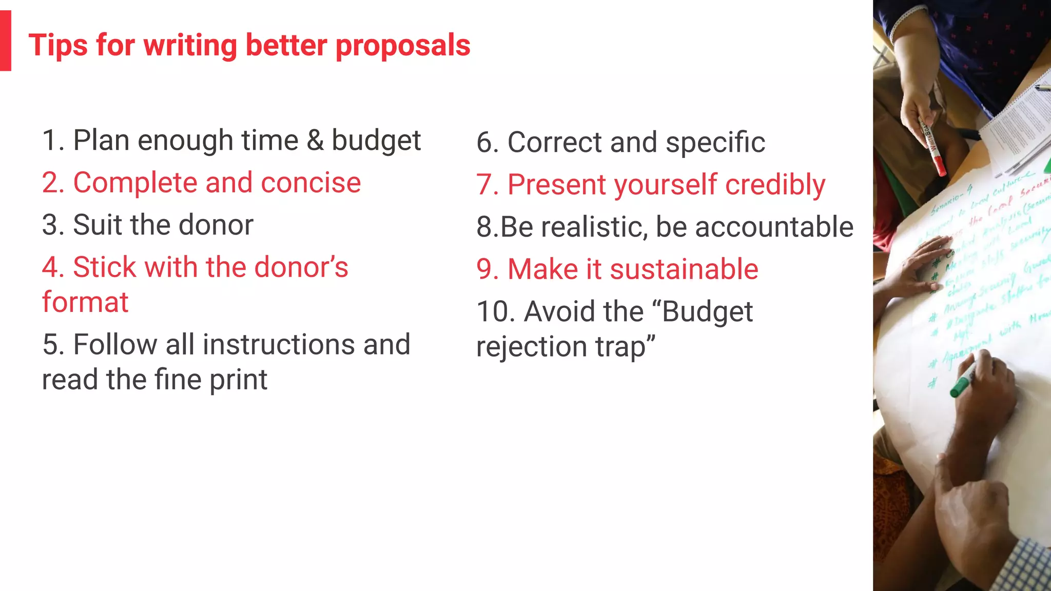 Tips for writing better proposals
1. Plan enough time & budget
2. Complete and concise
3. Suit the donor
4. Stick with the donor’s
format
5. Follow all instructions and
read the ﬁne print
6. Correct and speciﬁc
7. Present yourself credibly
8.Be realistic, be accountable
9. Make it sustainable
10. Avoid the “Budget
rejection trap”
 