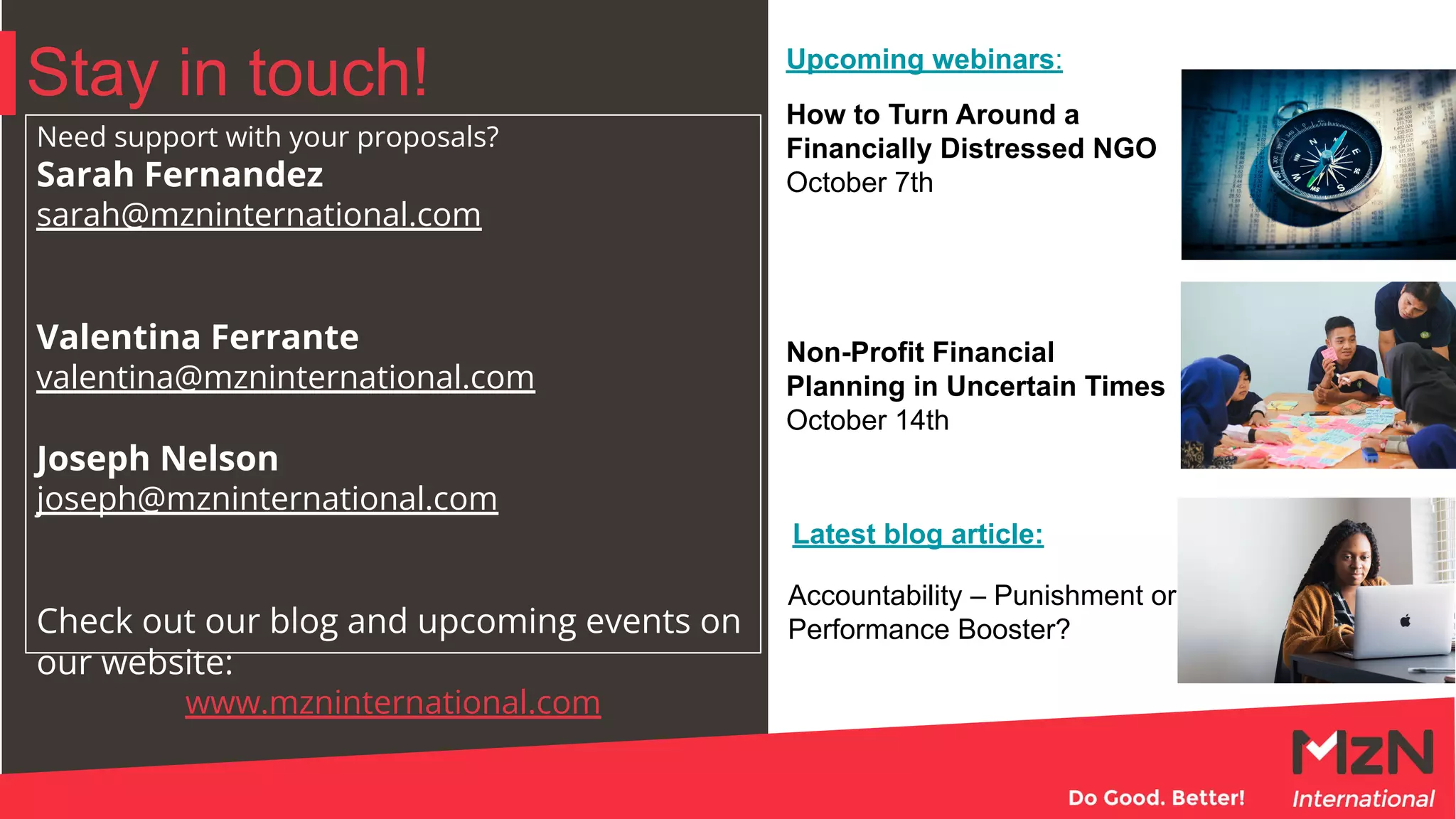 Stay in touch!
Need support with your proposals?
Sarah Fernandez
sarah@mzninternational.com
Valentina Ferrante
valentina@mzninternational.com
Joseph Nelson
joseph@mzninternational.com
Check out our blog and upcoming events on
our website:
www.mzninternational.com
How to Turn Around a
Financially Distressed NGO
October 7th
Non-Profit Financial
Planning in Uncertain Times
October 14th
Accountability – Punishment or
Performance Booster?
Latest blog article:
Upcoming webinars:
 