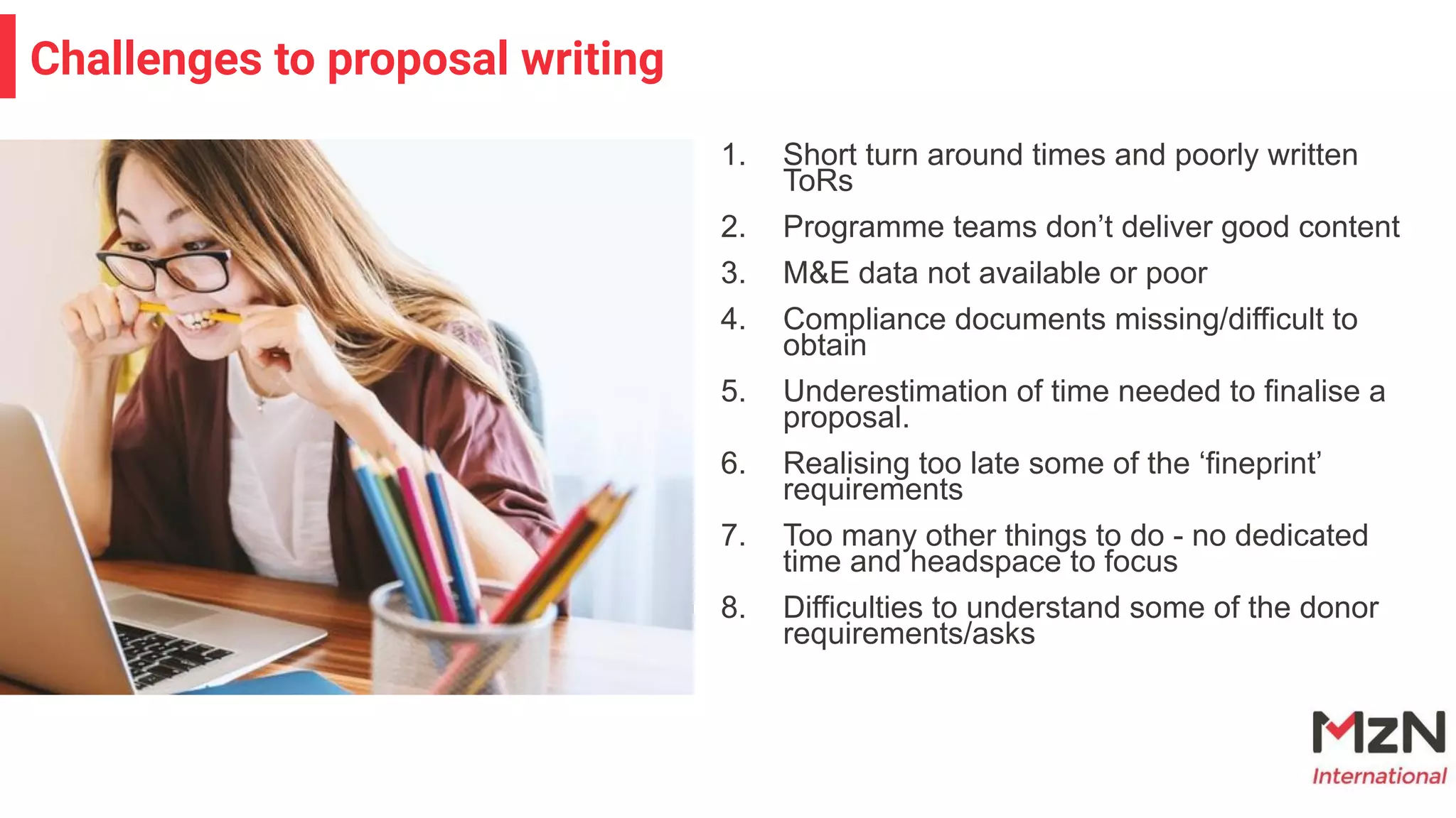 1. Short turn around times and poorly written
ToRs
2. Programme teams don’t deliver good content
3. M&E data not available or poor
4. Compliance documents missing/difficult to
obtain
5. Underestimation of time needed to finalise a
proposal.
6. Realising too late some of the ‘fineprint’
requirements
7. Too many other things to do - no dedicated
time and headspace to focus
8. Difficulties to understand some of the donor
requirements/asks
Challenges to proposal writing
 
