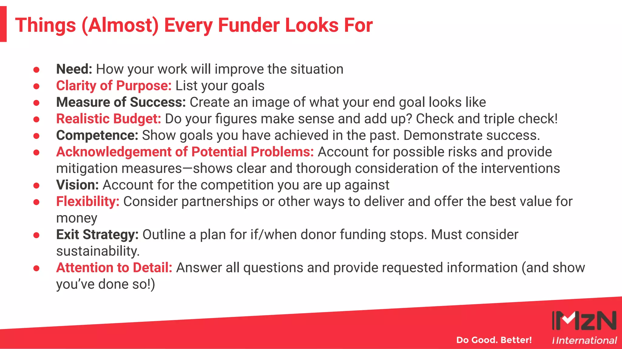 ● Need: How your work will improve the situation
● Clarity of Purpose: List your goals
● Measure of Success: Create an image of what your end goal looks like
● Realistic Budget: Do your ﬁgures make sense and add up? Check and triple check!
● Competence: Show goals you have achieved in the past. Demonstrate success.
● Acknowledgement of Potential Problems: Account for possible risks and provide
mitigation measures—shows clear and thorough consideration of the interventions
● Vision: Account for the competition you are up against
● Flexibility: Consider partnerships or other ways to deliver and offer the best value for
money
● Exit Strategy: Outline a plan for if/when donor funding stops. Must consider
sustainability.
● Attention to Detail: Answer all questions and provide requested information (and show
you’ve done so!)
6
Things (Almost) Every Funder Looks For
 