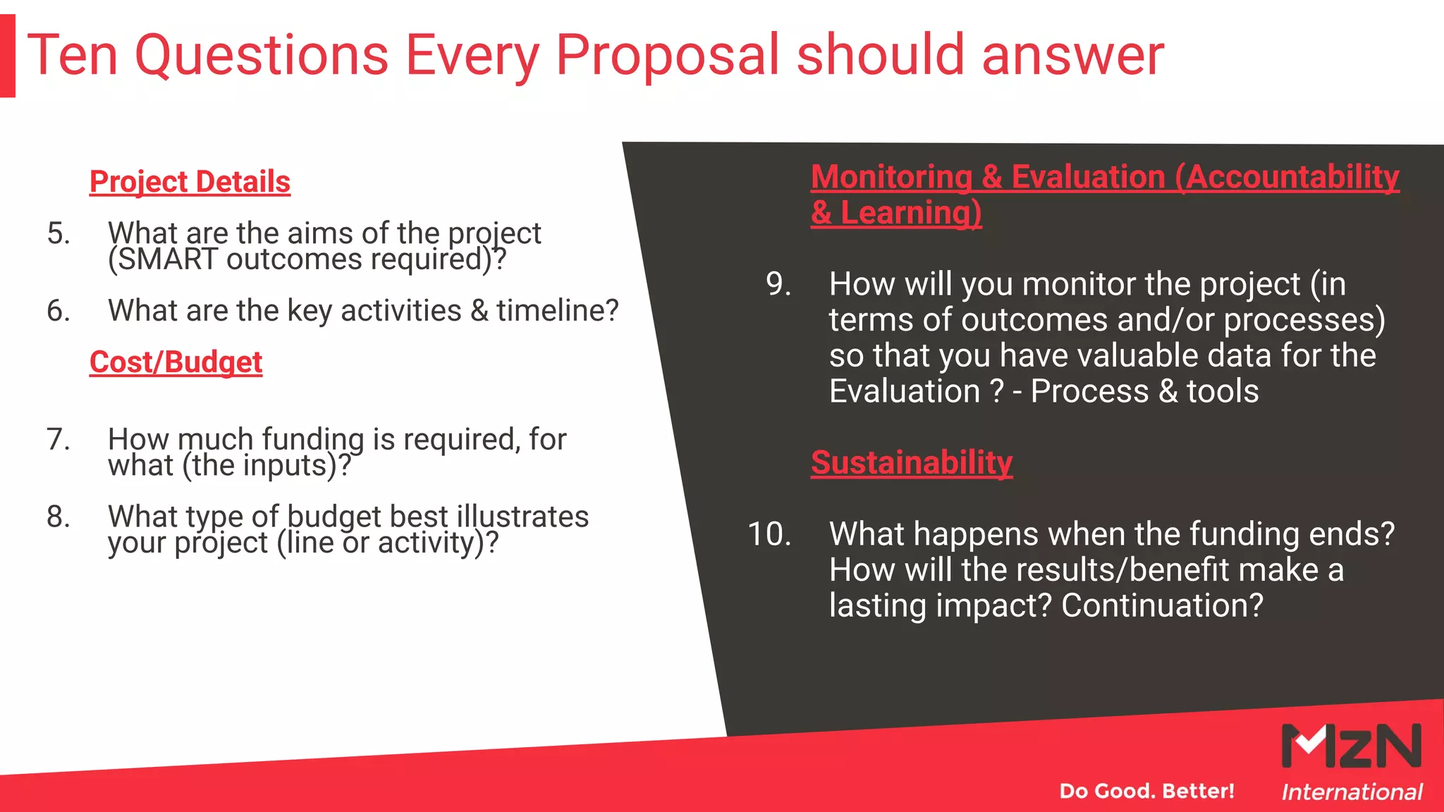 Ten Questions Every Proposal should answer
Monitoring & Evaluation (Accountability
& Learning)
9. How will you monitor the project (in
terms of outcomes and/or processes)
so that you have valuable data for the
Evaluation ? - Process & tools
Sustainability
10. What happens when the funding ends?
How will the results/beneﬁt make a
lasting impact? Continuation?
Project Details
5. What are the aims of the project
(SMART outcomes required)?
6. What are the key activities & timeline?
Cost/Budget
7. How much funding is required, for
what (the inputs)?
8. What type of budget best illustrates
your project (line or activity)?
 