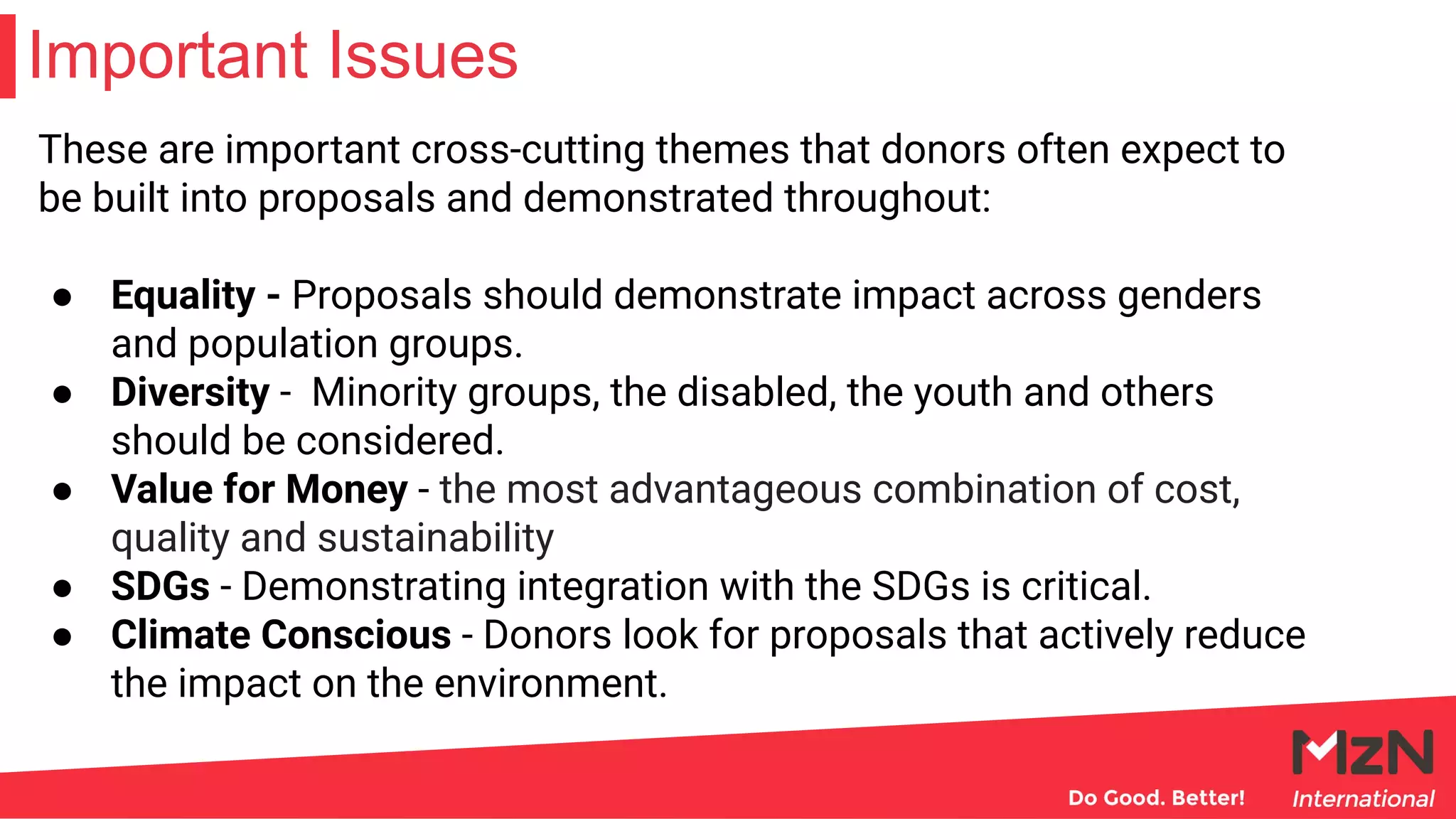 Important Issues
These are important cross-cutting themes that donors often expect to
be built into proposals and demonstrated throughout:
● Equality - Proposals should demonstrate impact across genders
and population groups.
● Diversity - Minority groups, the disabled, the youth and others
should be considered.
● Value for Money - the most advantageous combination of cost,
quality and sustainability
● SDGs - Demonstrating integration with the SDGs is critical.
● Climate Conscious - Donors look for proposals that actively reduce
the impact on the environment.
 