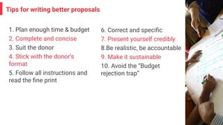 Tips for writing better proposals
1. Plan enough time & budget
2. Complete and concise
3. Suit the donor
4. Stick with the donor’s
format
5. Follow all instructions and
read the ﬁne print
6. Correct and speciﬁc
7. Present yourself credibly
8.Be realistic, be accountable
9. Make it sustainable
10. Avoid the “Budget
rejection trap”
 